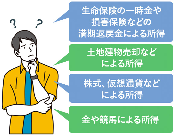 生命保険の一時金や損害保険などの満期返戻金による所得。土地建物売却などによる所得。株式、仮想通貨などによる所得。金や競馬による所得